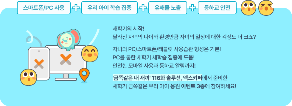 새학기의 시작! 달라진 자녀의 나이와 환경만큼 자녀의 일상에 대한 걱정도 더 크죠? 자녀의 PC/스마트폰/태블릿 사용습관 형성은 기본! PC를 통한 새학기 새학습 집중에 도움! 안전한 모바일 사용과 등하교 알림까지! '금쪽같은 내 새끼' 148화 솔루션, 엑스키퍼에서 준비한 새학기 금쪽같은 우리 아이 응원 이벤트 3종에 참여하세요!