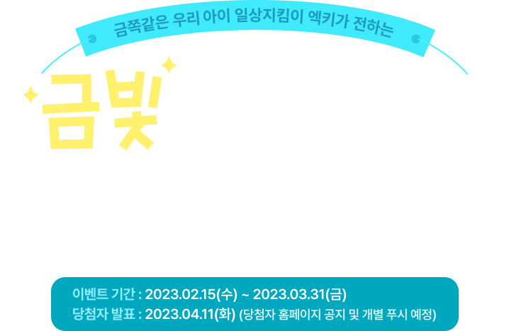 금쪽같은 우리아이 일상지킴이 엑키가 전하는 금빛처럼 빛나는 새학기를 응원해 이벤트 기간 : 2023.02.15(수) ~ 2023.03.31(금) 당첨자 발표 : 2023.04.11(화) (당첨자 홈페이지 공지 및 개별 푸시 예정)
